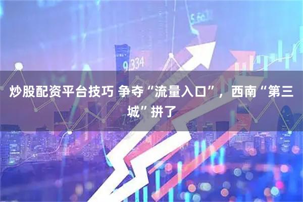 炒股配资平台技巧 争夺“流量入口”，西南“第三城”拼了
