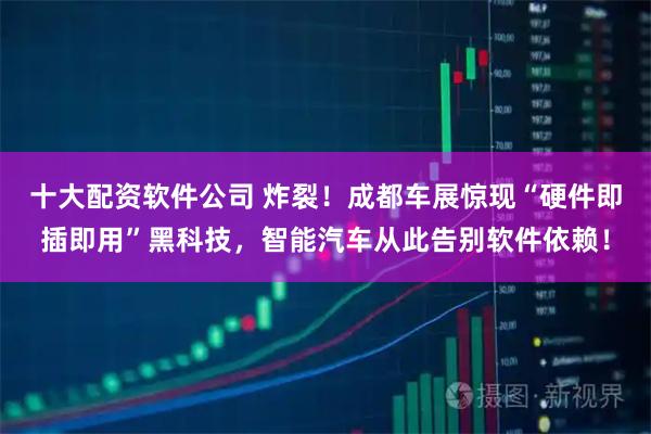 十大配资软件公司 炸裂！成都车展惊现“硬件即插即用”黑科技，智能汽车从此告别软件依赖！