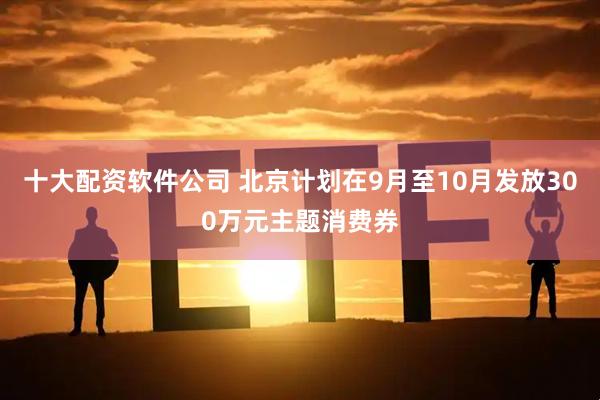 十大配资软件公司 北京计划在9月至10月发放300万元主题消费券
