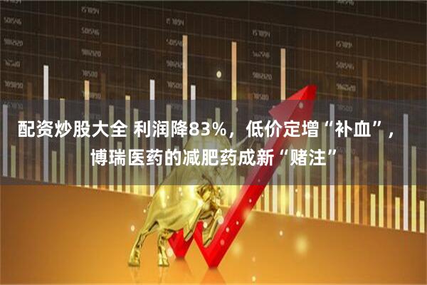 配资炒股大全 利润降83%，低价定增“补血”， 博瑞医药的减肥药成新“赌注”