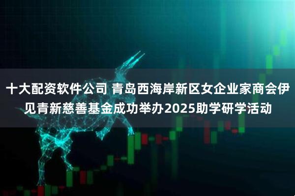 十大配资软件公司 青岛西海岸新区女企业家商会伊见青新慈善基金成功举办2025助学研学活动