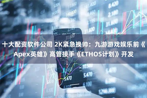 十大配资软件公司 2K紧急换帅：九游游戏娱乐前《Apex英雄》高管接手《ETHOS计划》开发