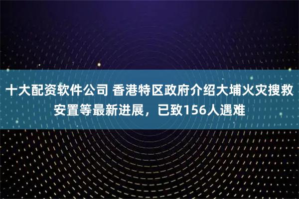 十大配资软件公司 香港特区政府介绍大埔火灾搜救安置等最新进展，已致156人遇难