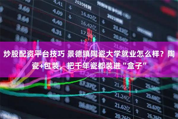 炒股配资平台技巧 景德镇陶瓷大学就业怎么样？陶瓷+包装，把千年瓷都装进“盒子”