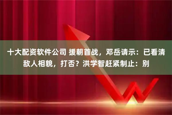 十大配资软件公司 援朝首战，邓岳请示：已看清敌人相貌，打否？洪学智赶紧制止：别