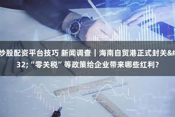 炒股配资平台技巧 新闻调查｜海南自贸港正式封关 “零关税”等政策给企业带来哪些红利？