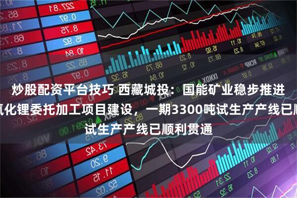 炒股配资平台技巧 西藏城投：国能矿业稳步推进万吨氢氧化锂委托加工项目建设，一期3300吨试生产产线已顺利贯通