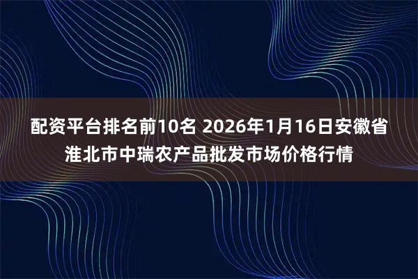 配资平台排名前10名 2026年1月16日安徽省淮北市中瑞农产品批发市场价格行情