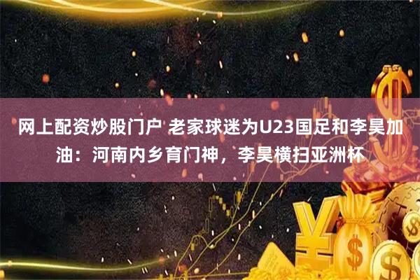 网上配资炒股门户 老家球迷为U23国足和李昊加油：河南内乡育门神，李昊横扫亚洲杯