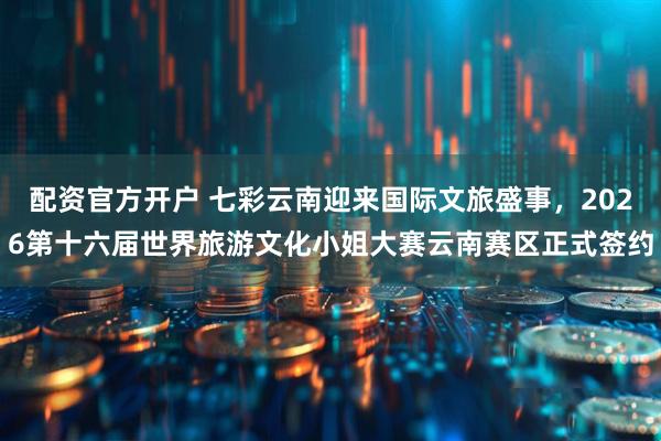 配资官方开户 七彩云南迎来国际文旅盛事，2026第十六届世界旅游文化小姐大赛云南赛区正式签约