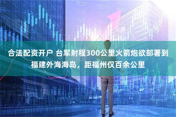 合法配资开户 台军射程300公里火箭炮欲部署到福建外海海岛，距福州仅百余公里