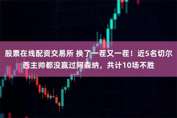 股票在线配资交易所 换了一茬又一茬！近5名切尔西主帅都没赢过阿森纳，共计10场不胜