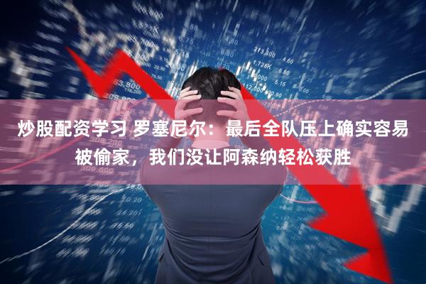 炒股配资学习 罗塞尼尔：最后全队压上确实容易被偷家，我们没让阿森纳轻松获胜