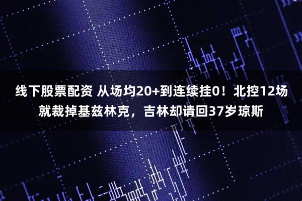 线下股票配资 从场均20+到连续挂0！北控12场就裁掉基兹林克，吉林却请回37岁琼斯