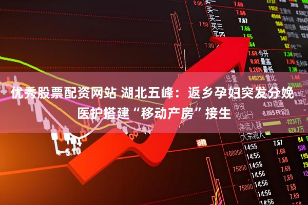 优秀股票配资网站 湖北五峰：返乡孕妇突发分娩 医护搭建“移动产房”接生