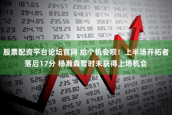 股票配资平台论坛官网 给个机会呗！上半场开拓者落后17分 杨瀚森暂时未获得上场机会