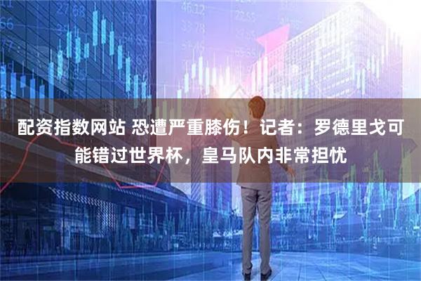 配资指数网站 恐遭严重膝伤！记者：罗德里戈可能错过世界杯，皇马队内非常担忧