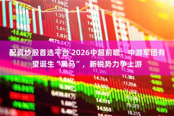 配资炒股首选平台 2026中超前瞻：中游军团有望诞生“黑马”，新锐势力争上游