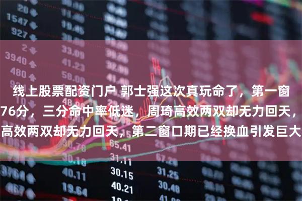 线上股票配资门户 郭士强这次真玩命了，第一窗口期两负韩国主场仅得76分，三分命中率低迷，周琦高效两双却无力回天，第二窗口期已经换血引发巨大争议