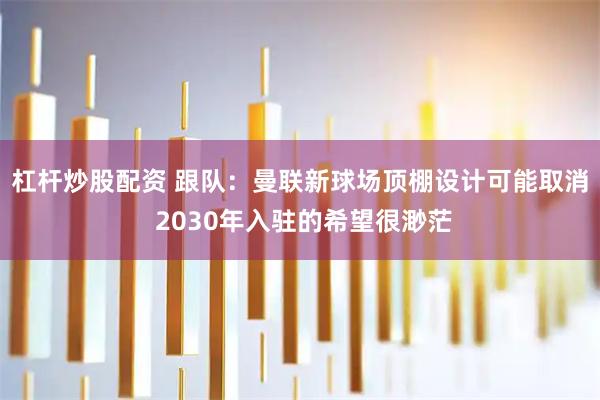 杠杆炒股配资 跟队：曼联新球场顶棚设计可能取消 2030年入驻的希望很渺茫