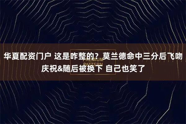 华夏配资门户 这是咋整的？莫兰德命中三分后飞吻庆祝&随后被换下 自己也笑了