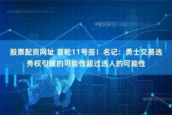 股票配资网址 首轮11号签！名记：勇士交易选秀权引援的可能性超过选人的可能性