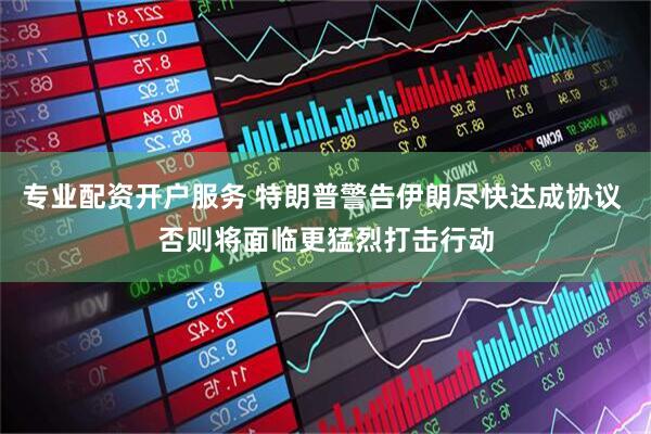 专业配资开户服务 特朗普警告伊朗尽快达成协议 否则将面临更猛烈打击行动
