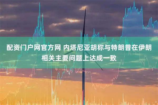 配资门户网官方网 内塔尼亚胡称与特朗普在伊朗相关主要问题上达成一致
