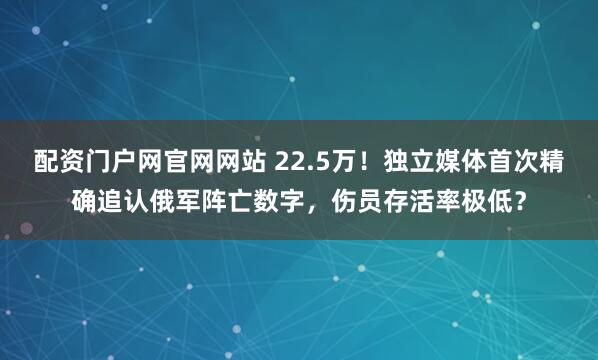 配资门户网官网网站 22.5万！独立媒体首次精确追认俄军阵亡数字，伤员存活率极低？