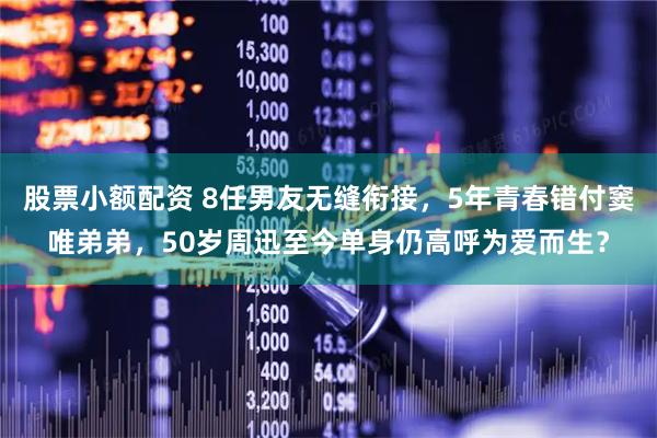 股票小额配资 8任男友无缝衔接，5年青春错付窦唯弟弟，50岁周迅至今单身仍高呼为爱而生？