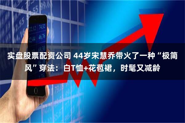 实盘股票配资公司 44岁宋慧乔带火了一种“极简风”穿法：白T恤+花苞裙，时髦又减龄